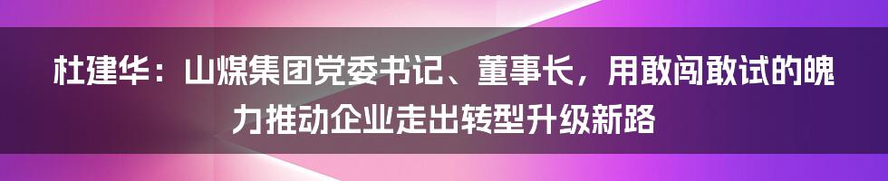 杜建华：山煤集团党委书记、董事长，用敢闯敢试的魄力推动企业走出转型升级新路