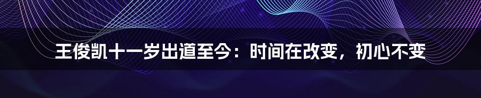 王俊凯十一岁出道至今：时间在改变，初心不变