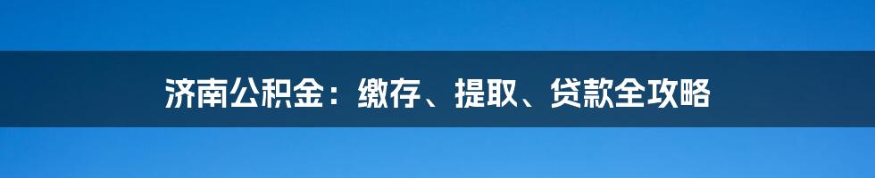 济南公积金：缴存、提取、贷款全攻略