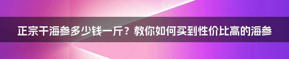 正宗干海参多少钱一斤？教你如何买到性价比高的海参