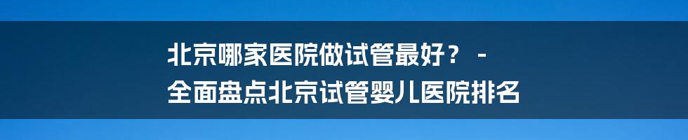 北京哪家医院做试管最好？ - 全面盘点北京试管婴儿医院排名