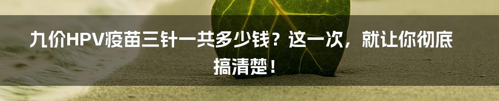 九价HPV疫苗三针一共多少钱？这一次，就让你彻底搞清楚！