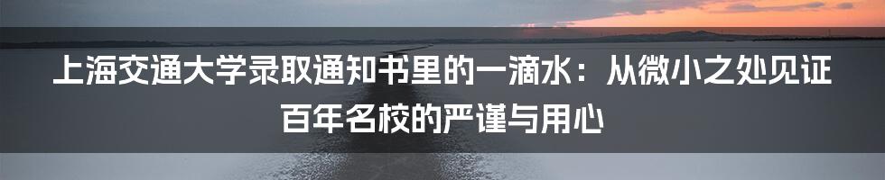 上海交通大学录取通知书里的一滴水：从微小之处见证百年名校的严谨与用心