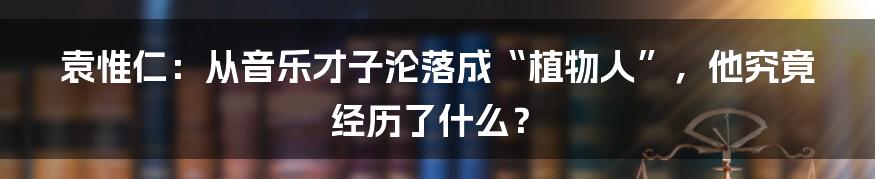 袁惟仁：从音乐才子沦落成“植物人”，他究竟经历了什么？