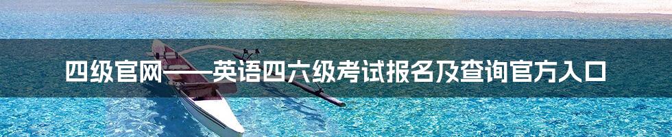 四级官网——英语四六级考试报名及查询官方入口