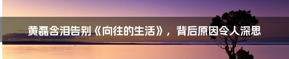 黄磊含泪告别《向往的生活》，背后原因令人深思