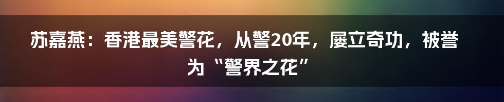 苏嘉燕：香港最美警花，从警20年，屡立奇功，被誉为“警界之花”