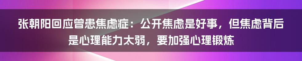 张朝阳回应曾患焦虑症：公开焦虑是好事，但焦虑背后是心理能力太弱，要加强心理锻炼