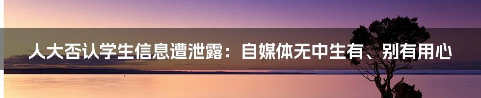 人大否认学生信息遭泄露：自媒体无中生有、别有用心