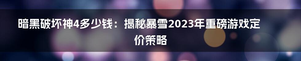 暗黑破坏神4多少钱：揭秘暴雪2023年重磅游戏定价策略