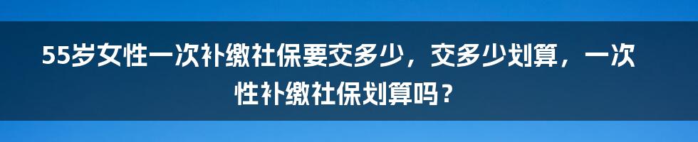 55岁女性一次补缴社保要交多少，交多少划算，一次性补缴社保划算吗？