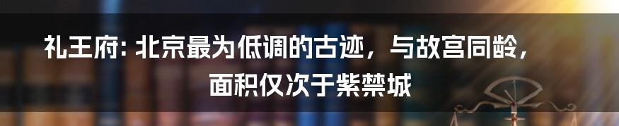 礼王府: 北京最为低调的古迹，与故宫同龄，面积仅次于紫禁城