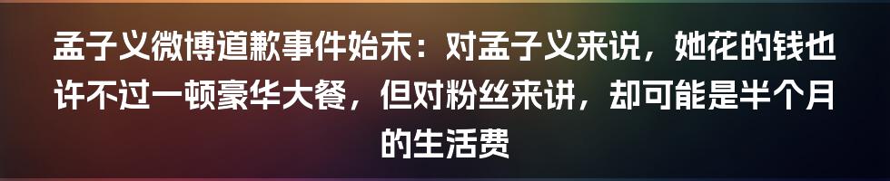 孟子义微博道歉事件始末：对孟子义来说，她花的钱也许不过一顿豪华大餐，但对粉丝来讲，却可能是半个月的生活费