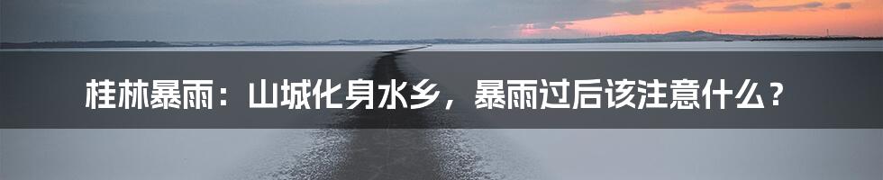 桂林暴雨：山城化身水乡，暴雨过后该注意什么？