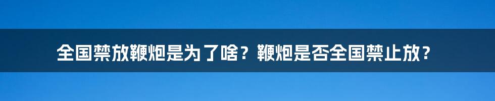 全国禁放鞭炮是为了啥？鞭炮是否全国禁止放？