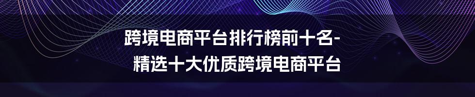 跨境电商平台排行榜前十名-精选十大优质跨境电商平台