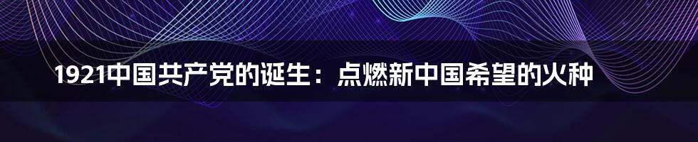 1921中国共产党的诞生：点燃新中国希望的火种