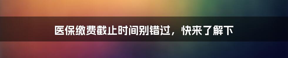 医保缴费截止时间别错过，快来了解下