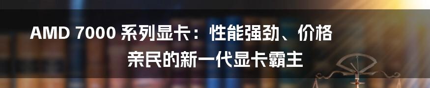 AMD 7000 系列显卡：性能强劲、价格亲民的新一代显卡霸主