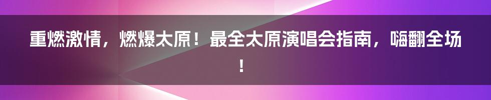 重燃激情，燃爆太原！最全太原演唱会指南，嗨翻全场！