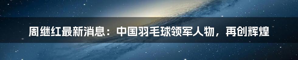 周继红最新消息：中国羽毛球领军人物，再创辉煌