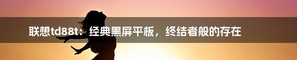 联想td88t：经典黑屏平板，终结者般的存在