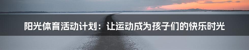 阳光体育活动计划：让运动成为孩子们的快乐时光