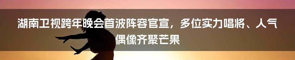 湖南卫视跨年晚会首波阵容官宣，多位实力唱将、人气偶像齐聚芒果