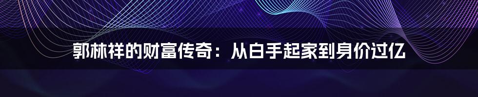 郭林祥的财富传奇：从白手起家到身价过亿