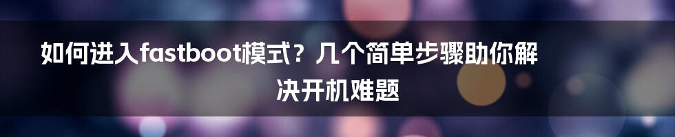 如何进入fastboot模式？几个简单步骤助你解决开机难题