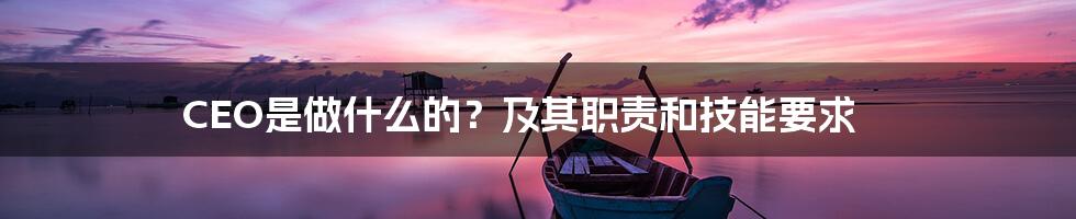 CEO是做什么的？及其职责和技能要求