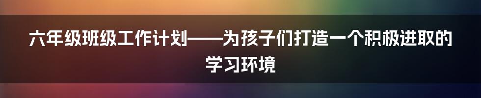 六年级班级工作计划——为孩子们打造一个积极进取的学习环境