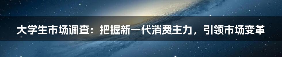 大学生市场调查：把握新一代消费主力，引领市场变革