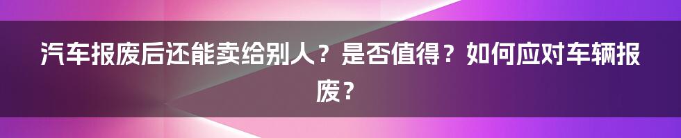 汽车报废后还能卖给别人？是否值得？如何应对车辆报废？