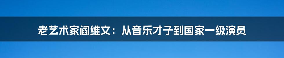 老艺术家阎维文：从音乐才子到国家一级演员