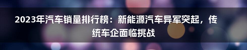 2023年汽车销量排行榜：新能源汽车异军突起，传统车企面临挑战