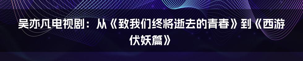 吴亦凡电视剧：从《致我们终将逝去的青春》到《西游伏妖篇》