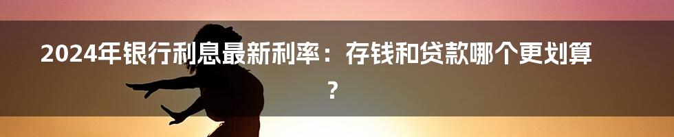 2024年银行利息最新利率：存钱和贷款哪个更划算？