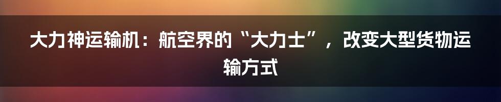 大力神运输机：航空界的“大力士”，改变大型货物运输方式