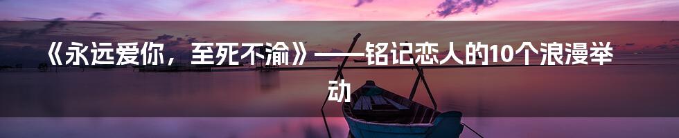 《永远爱你，至死不渝》——铭记恋人的10个浪漫举动