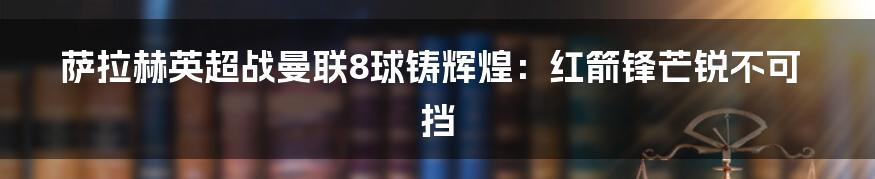 萨拉赫英超战曼联8球铸辉煌：红箭锋芒锐不可挡