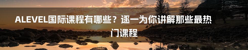 ALEVEL国际课程有哪些？逐一为你讲解那些最热门课程