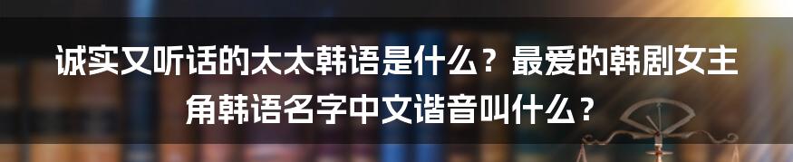 诚实又听话的太太韩语是什么？最爱的韩剧女主角韩语名字中文谐音叫什么？