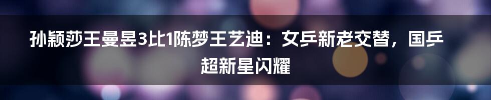 孙颖莎王曼昱3比1陈梦王艺迪：女乒新老交替，国乒超新星闪耀