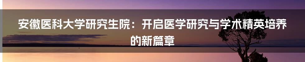 安徽医科大学研究生院：开启医学研究与学术精英培养的新篇章