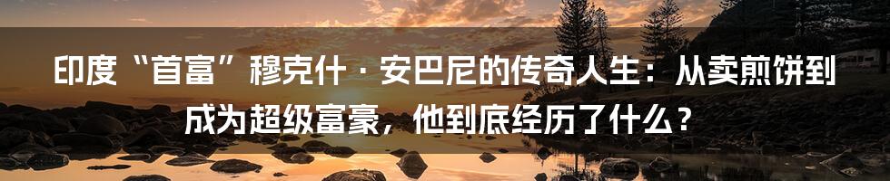 印度“首富”穆克什·安巴尼的传奇人生：从卖煎饼到成为超级富豪，他到底经历了什么？