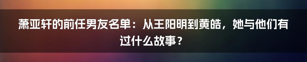 萧亚轩的前任男友名单：从王阳明到黄皓，她与他们有过什么故事？