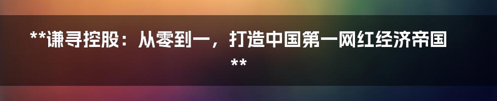 **谦寻控股：从零到一，打造中国第一网红经济帝国**