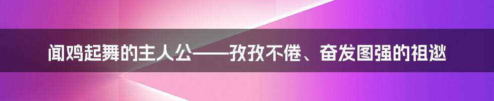 闻鸡起舞的主人公——孜孜不倦、奋发图强的祖逖