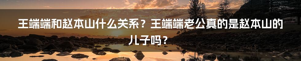 王端端和赵本山什么关系？王端端老公真的是赵本山的儿子吗？